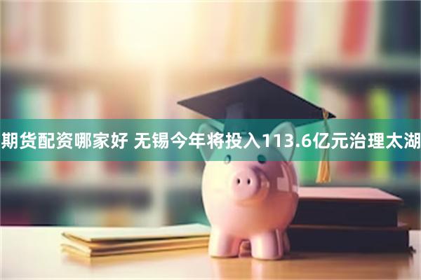 期货配资哪家好 无锡今年将投入113.6亿元治理太湖