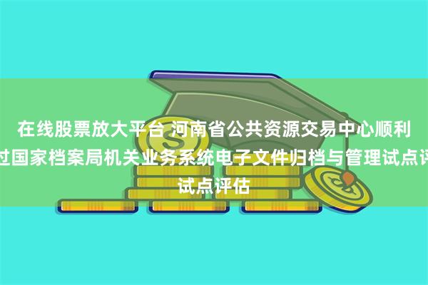 在线股票放大平台 河南省公共资源交易中心顺利通过国家档案局机关业务系统电子文件归档与管理试点评估