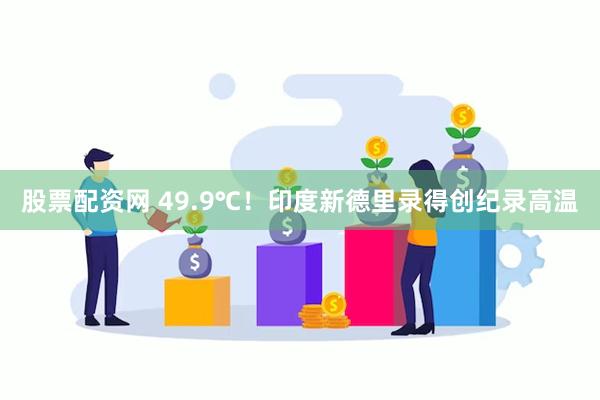 股票配资网 49.9℃！印度新德里录得创纪录高温