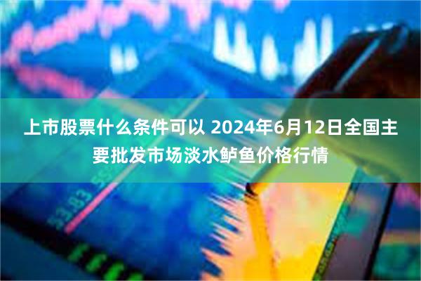 上市股票什么条件可以 2024年6月12日全国主要批发市场淡水鲈鱼价格行情