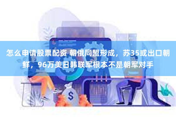 怎么申请股票配资 朝俄同盟形成，苏35或出口朝鲜，96万美日韩联军根本不是朝军对手