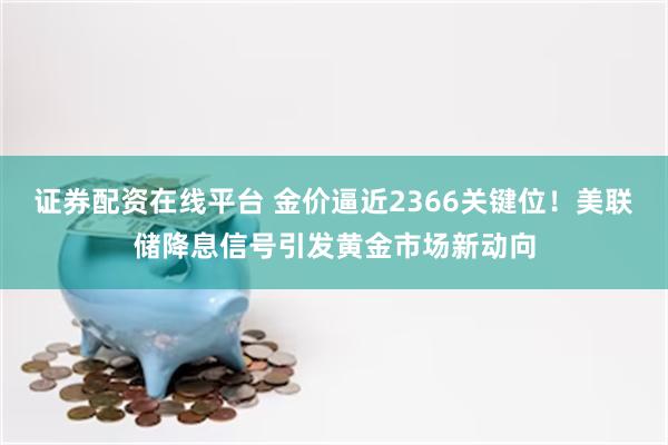 证券配资在线平台 金价逼近2366关键位！美联储降息信号引发黄金市场新动向