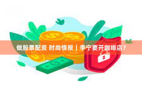 做股票配资 时尚情报｜李宁要开咖啡店？