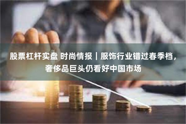 股票杠杆实盘 时尚情报｜服饰行业错过春季档，奢侈品巨头仍看好中国市场