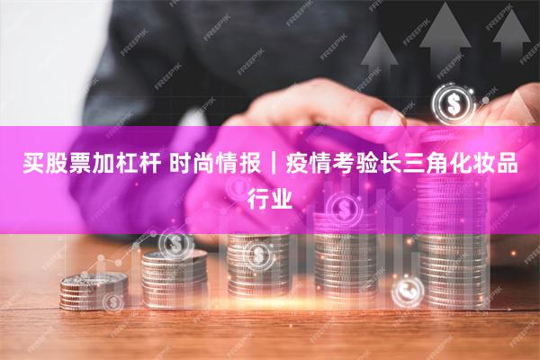 买股票加杠杆 时尚情报｜疫情考验长三角化妆品行业