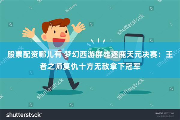 股票配资哪儿有 梦幻西游群雄逐鹿天元决赛：王者之师复仇十方无敌拿下冠军