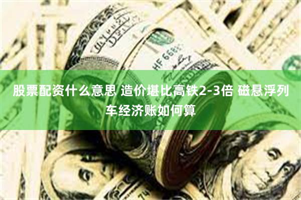 股票配资什么意思 造价堪比高铁2-3倍 磁悬浮列车经济账如何算