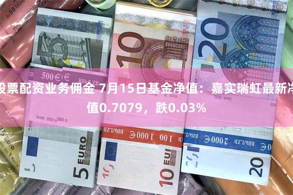 股票配资业务佣金 7月15日基金净值：嘉实瑞虹最新净值0.7079，跌0.03%