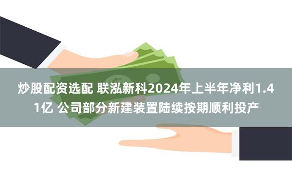 炒股配资选配 联泓新科2024年上半年净利1.41亿 公司部分新建装置陆续按期顺利投产