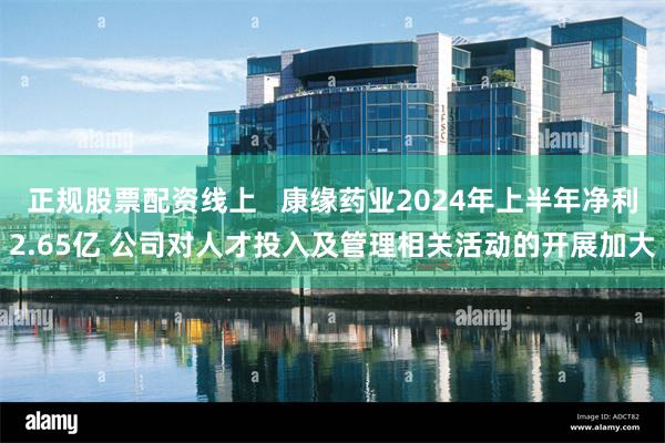 正规股票配资线上   康缘药业2024年上半年净利2.65亿 公司对人才投入及管理相关活动的开展加大