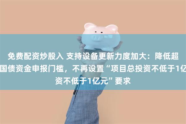 免费配资炒股入 支持设备更新力度加大：降低超长期特别国债资金申报门槛，不再设置“项目总投资不低于1亿元”要求