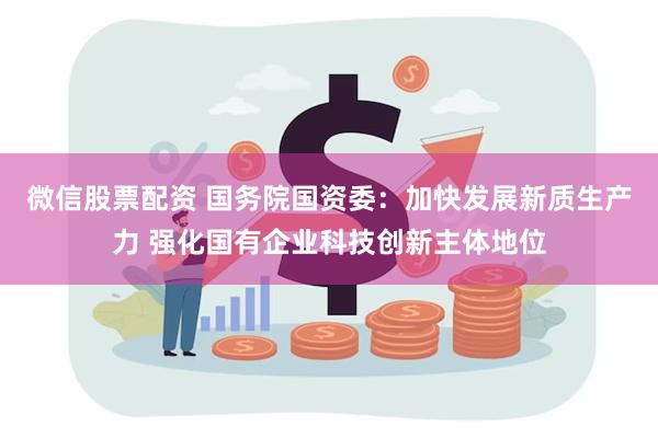 微信股票配资 国务院国资委：加快发展新质生产力 强化国有企业科技创新主体地位