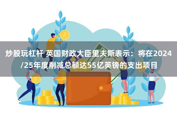 炒股玩杠杆 英国财政大臣里夫斯表示：将在2024/25年度削减总额达55亿英镑的支出项目