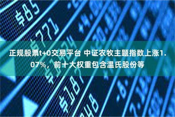 正规股票t+0交易平台 中证农牧主题指数上涨1.07%，前十大权重包含温氏股份等