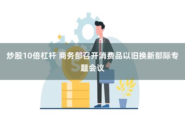 炒股10倍杠杆 商务部召开消费品以旧换新部际专题会议