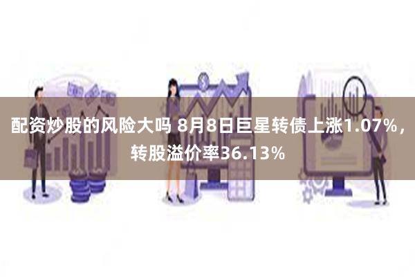 配资炒股的风险大吗 8月8日巨星转债上涨1.07%，转股溢价率36.13%