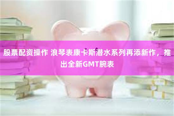 股票配资操作 浪琴表康卡斯潜水系列再添新作，推出全新GMT腕表