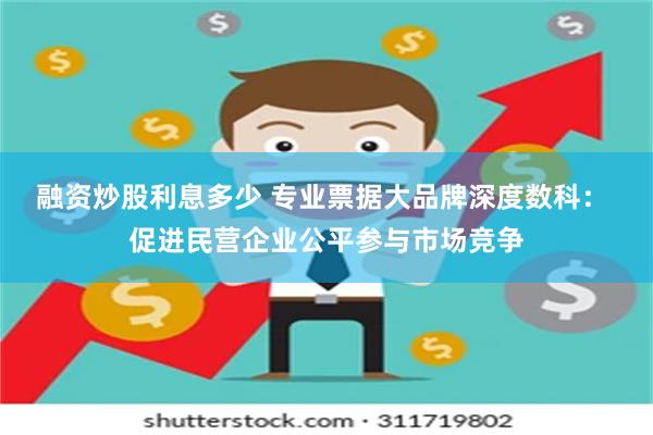 融资炒股利息多少 专业票据大品牌深度数科： 促进民营企业公平参与市场竞争