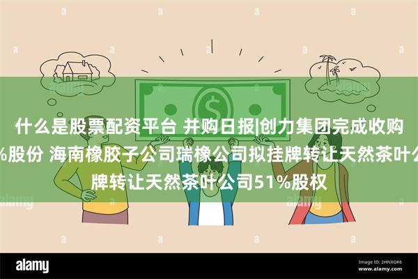 什么是股票配资平台 并购日报|创力集团完成收购申传电气51%股份 海南橡胶子公司瑞橡公司拟挂牌转让天然茶叶公司51%股权