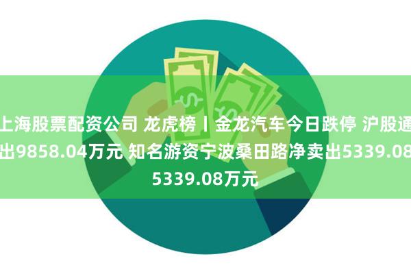 上海股票配资公司 龙虎榜丨金龙汽车今日跌停 沪股通净卖出9858.04万元 知名游资宁波桑田路净卖出5339.08万元