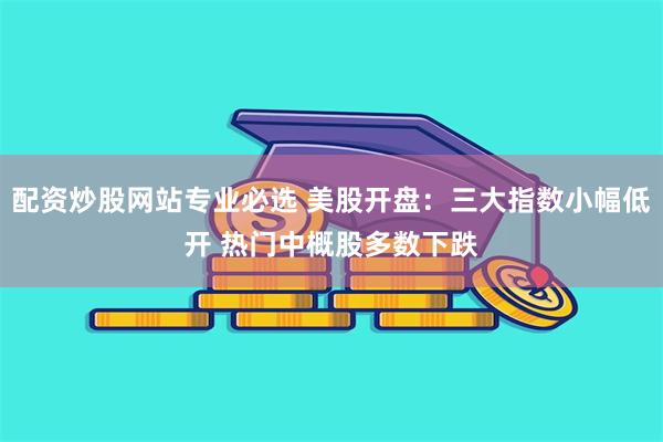 配资炒股网站专业必选 美股开盘：三大指数小幅低开 热门中概股多数下跌