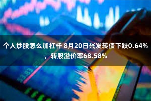 个人炒股怎么加杠杆 8月20日兴发转债下跌0.64%，转股溢价率68.58%