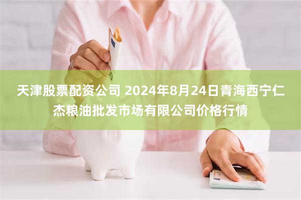 天津股票配资公司 2024年8月24日青海西宁仁杰粮油批发市场有限公司价格行情