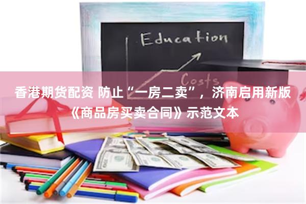 香港期货配资 防止“一房二卖”，济南启用新版《商品房买卖合同》示范文本