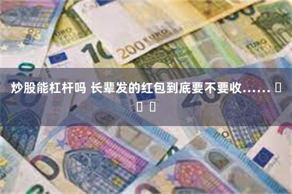 炒股能杠杆吗 长辈发的红包到底要不要收…… ​​​