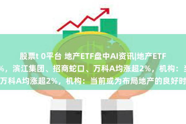 股票t 0平台 地产ETF盘中AI资讯|地产ETF（159707）冲高上涨逾1%，滨江集团、招商蛇口、万科A均涨超2%，机构：当前或为布局地产的良好时机