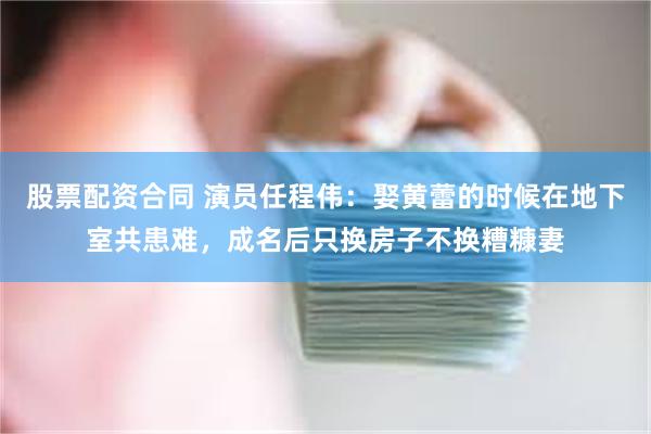 股票配资合同 演员任程伟：娶黄蕾的时候在地下室共患难，成名后只换房子不换糟糠妻