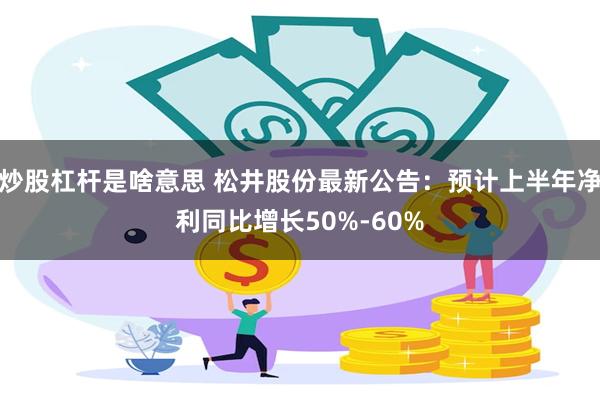 炒股杠杆是啥意思 松井股份最新公告：预计上半年净利同比增长50%-60%