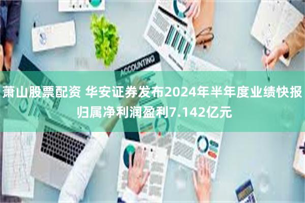 萧山股票配资 华安证券发布2024年半年度业绩快报 归属净利润盈利7.142亿元