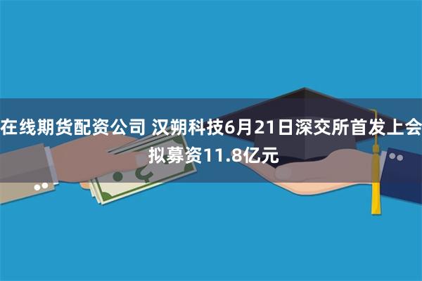 在线期货配资公司 汉朔科技6月21日深交所首发上会 拟募资11.8亿元