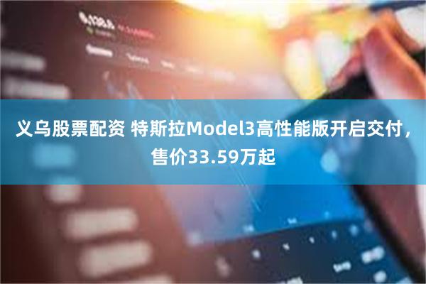 义乌股票配资 特斯拉Model3高性能版开启交付，售价33.59万起