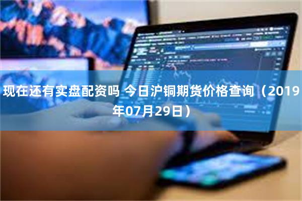 现在还有实盘配资吗 今日沪铜期货价格查询（2019年07月29日）