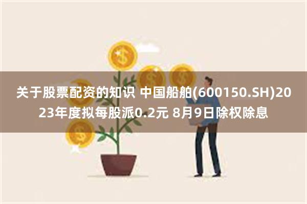 关于股票配资的知识 中国船舶(600150.SH)2023年度拟每股派0.2元 8月9日除权除息