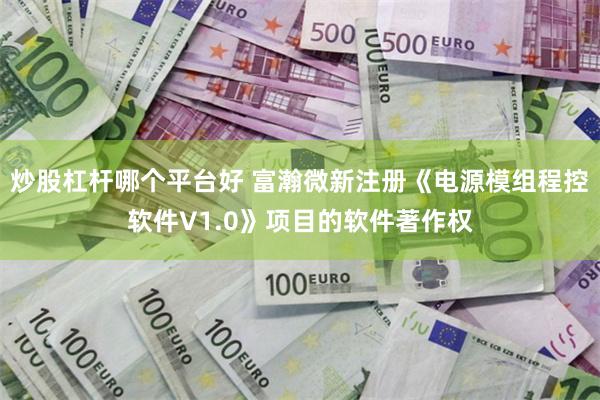 炒股杠杆哪个平台好 富瀚微新注册《电源模组程控软件V1.0》项目的软件著作权