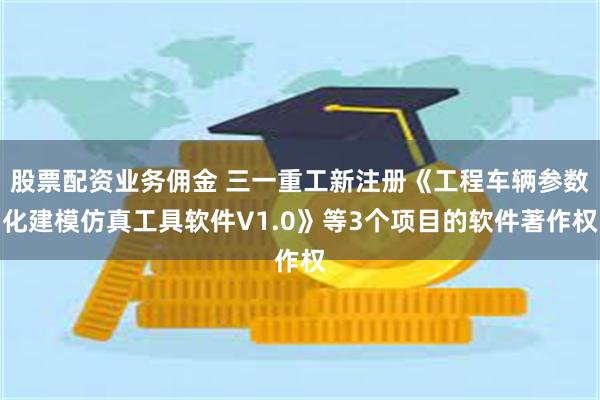 股票配资业务佣金 三一重工新注册《工程车辆参数化建模仿真工具软件V1.0》等3个项目的软件著作权