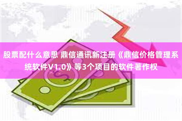 股票配什么意思 鼎信通讯新注册《鼎信价格管理系统软件V1.0》等3个项目的软件著作权