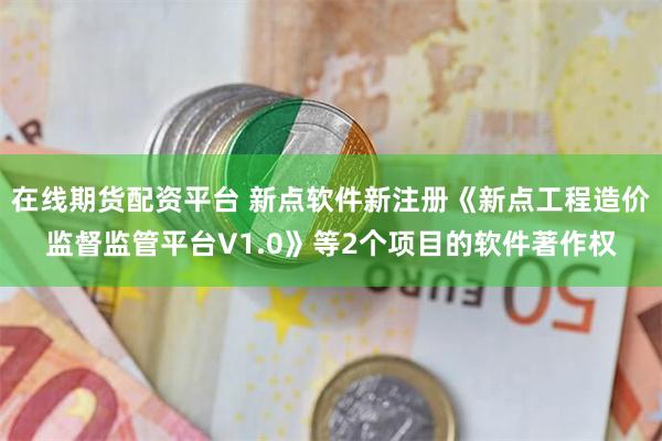 在线期货配资平台 新点软件新注册《新点工程造价监督监管平台V1.0》等2个项目的软件著作权