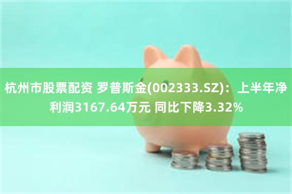 杭州市股票配资 罗普斯金(002333.SZ)：上半年净利润3167.64万元 同比下降3.32%