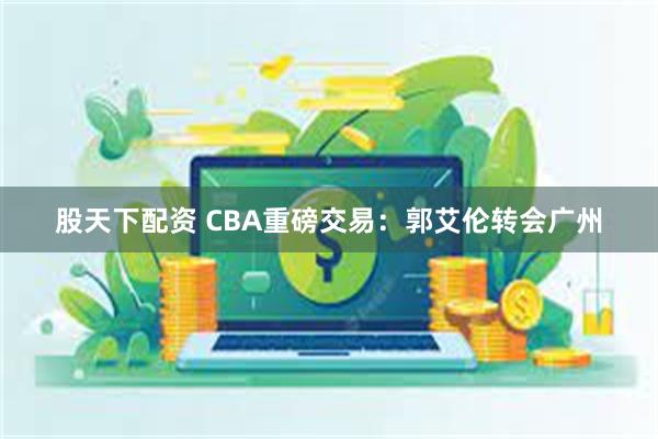 股天下配资 CBA重磅交易：郭艾伦转会广州