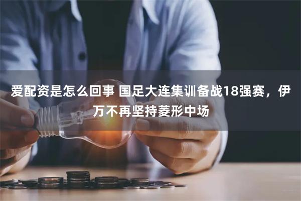 爱配资是怎么回事 国足大连集训备战18强赛，伊万不再坚持菱形中场