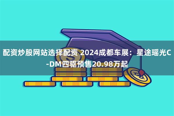 配资炒股网站选择配资 2024成都车展：星途瑶光C-DM四驱预售20.98万起