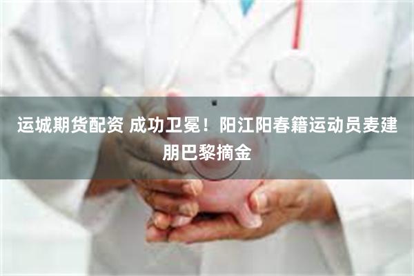 运城期货配资 成功卫冕！阳江阳春籍运动员麦建朋巴黎摘金