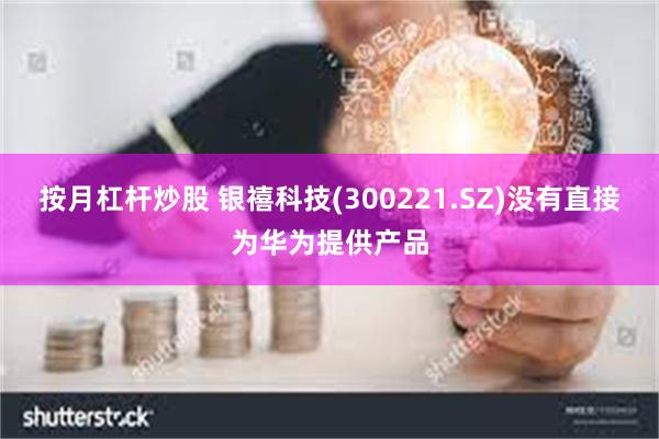 按月杠杆炒股 银禧科技(300221.SZ)没有直接为华为提供产品