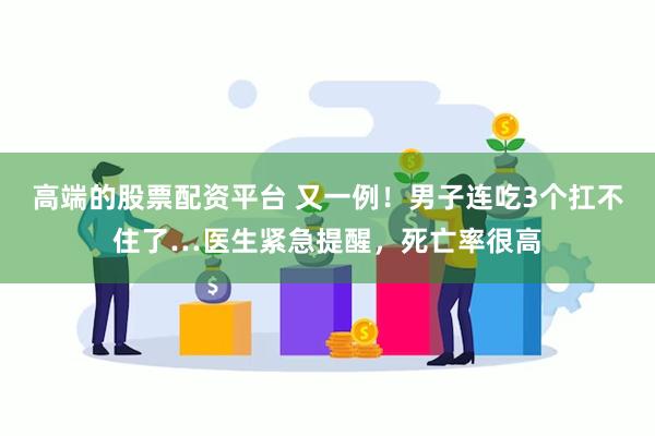 高端的股票配资平台 又一例！男子连吃3个扛不住了…医生紧急提醒，死亡率很高