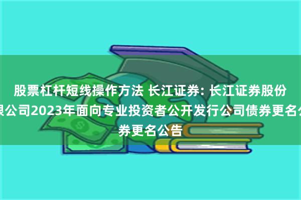 股票杠杆短线操作方法 长江证券: 长江证券股份有限公司2023年面向专业投资者公开发行公司债券更名公告