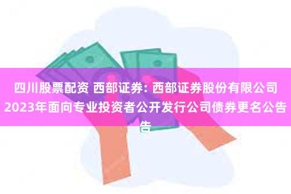 四川股票配资 西部证券: 西部证券股份有限公司2023年面向专业投资者公开发行公司债券更名公告